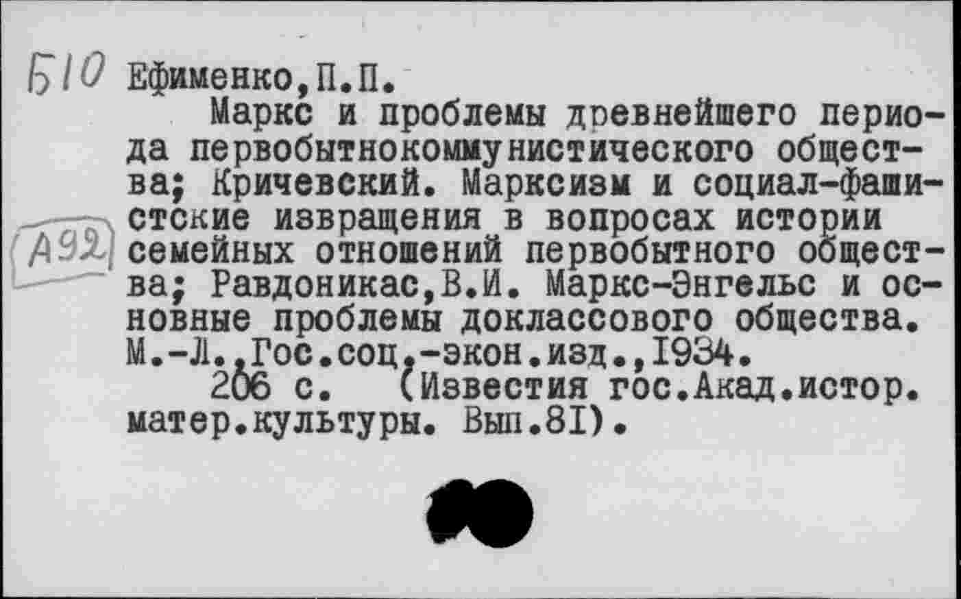 ﻿(ÿlO Ефименко,П.П.
Маркс и проблемы древнейшего периода первобытнокоммунистического общества; Кричевский. Марксизм и социал-фашистские извращения в вопросах истории 71 Эх-семейных отношений первобытного общества; Равдоникас,В.И. Маркс-Энгельс и основные проблемы доклассового общества. М.-Л..Гос.соц.-экон.изд.,1934.
2Ô6 с. (Известия гос.Акад.истор. матер.культуры. Вып.81).